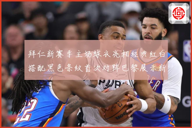 拜仁新赛季主场球衣亮相经典红白搭配黑色条纹首次对阵巴黎展示新专题观察