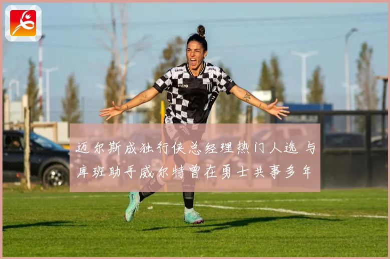 迈尔斯成独行侠总经理热门人选 与库班助手威尔特曾在勇士共事多年