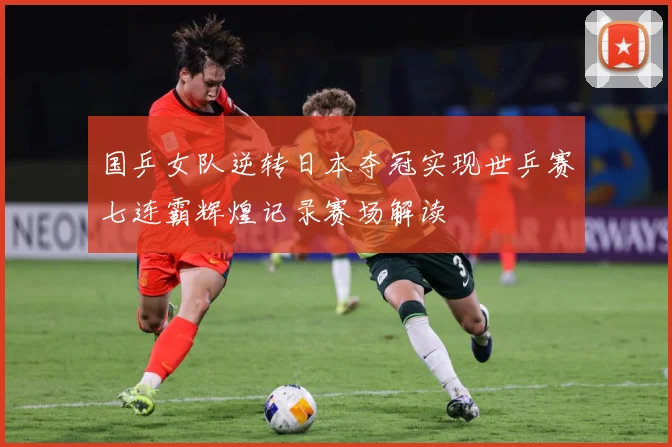 国乒女队逆转日本夺冠实现世乒赛七连霸辉煌记录赛场解读