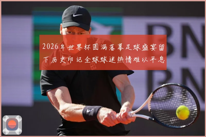 2026年世界杯圆满落幕足球盛宴留下历史印记全球球迷热情难以平息