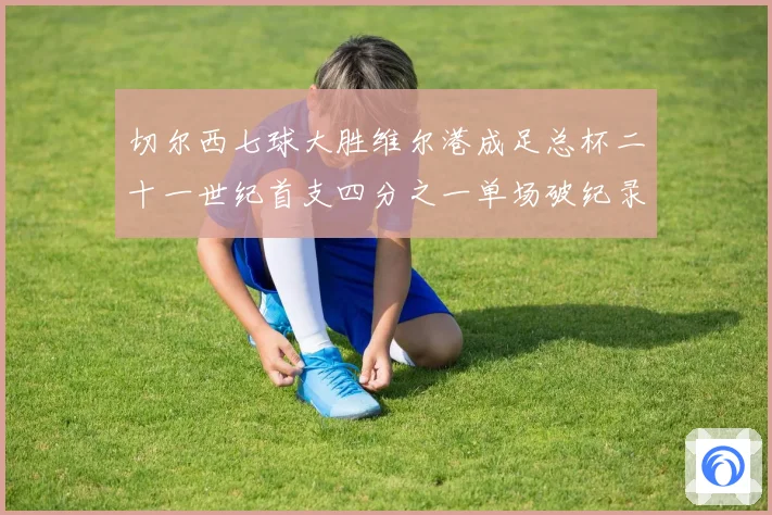 切尔西七球大胜维尔港成足总杯二十一世纪首支四分之一单场破纪录球队