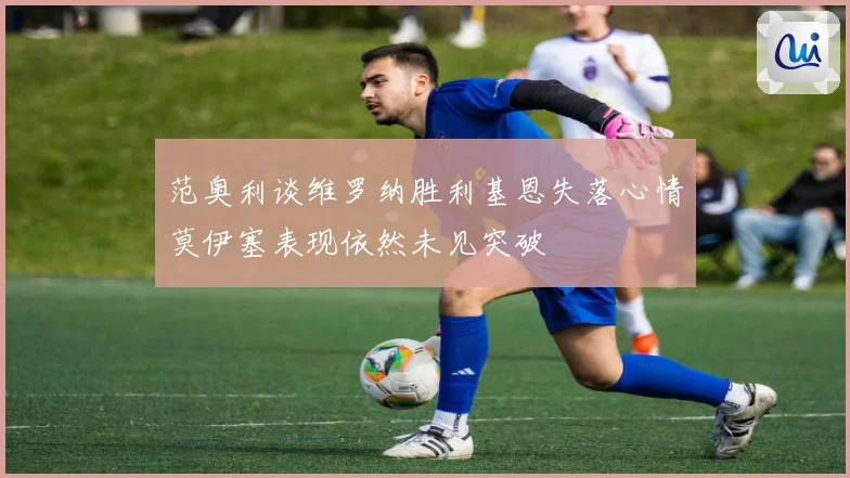 范奥利谈维罗纳胜利基恩失落心情莫伊塞表现依然未见突破