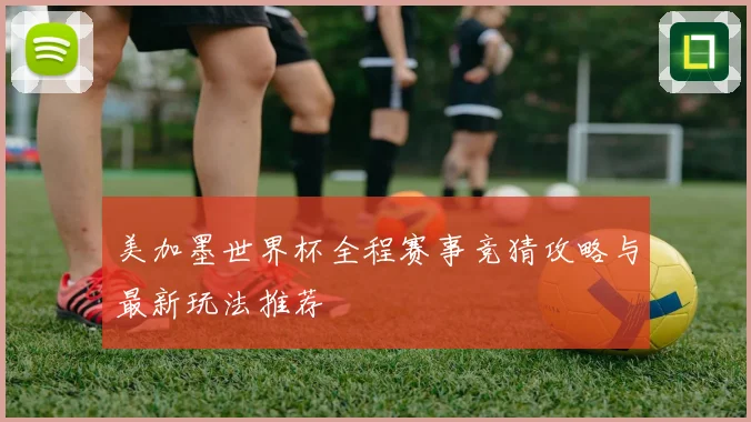 美加墨世界杯全程赛事竞猜攻略与最新玩法推荐