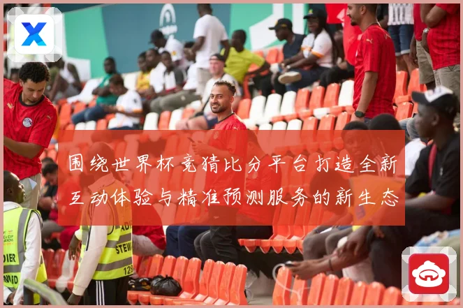 围绕世界杯竞猜比分平台打造全新互动体验与精准预测服务的新生态平台发展策略探索