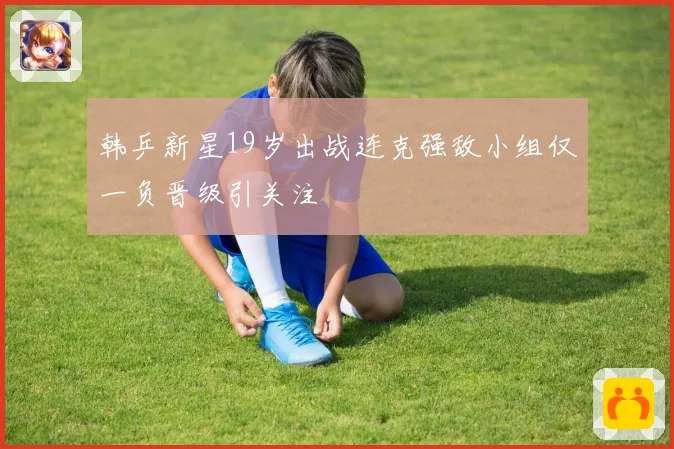 韩乒新星19岁出战连克强敌小组仅一负晋级引关注