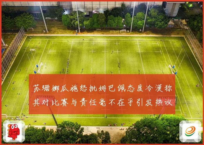苏珊娜瓜施怒批姆巴佩态度冷漠称其对比赛与责任毫不在乎引发热议