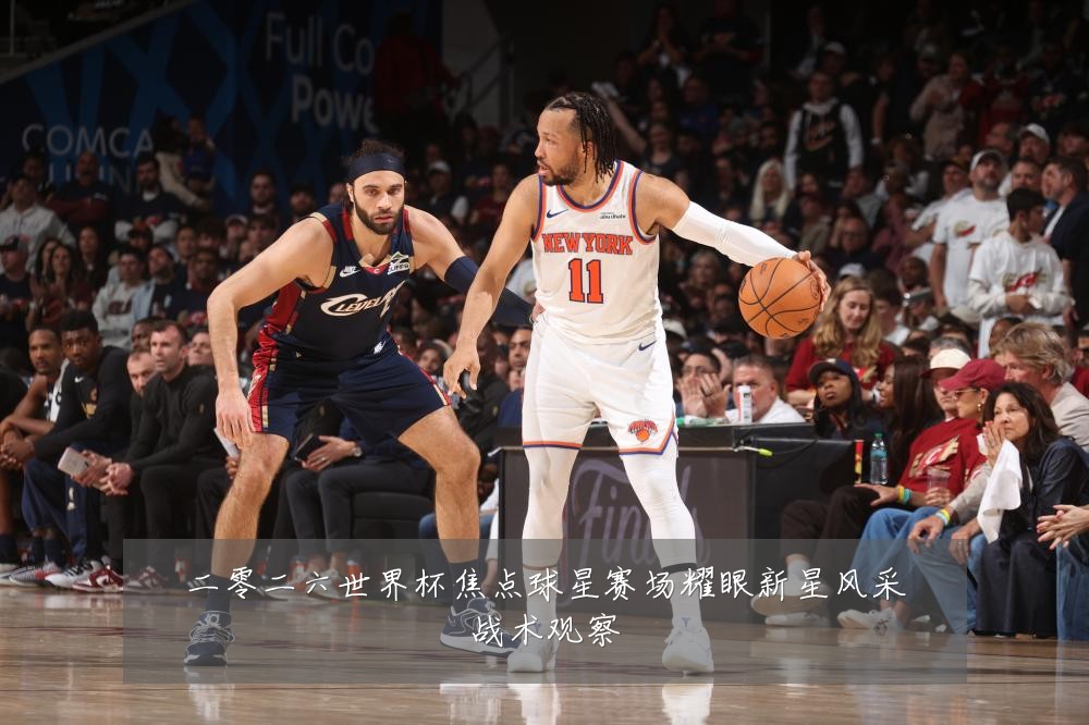 二零二六世界杯焦点球星赛场耀眼新星风采战术观察